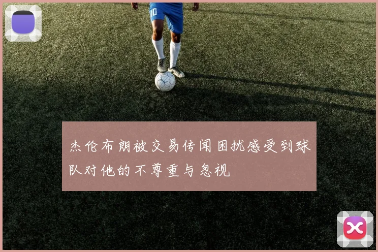 杰伦布朗被交易传闻困扰感受到球队对他的不尊重与忽视