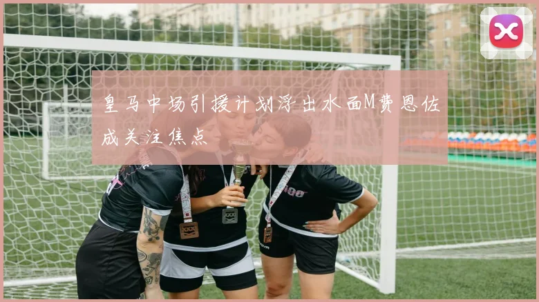 皇马中场引援计划浮出水面M费恩佐成关注焦点