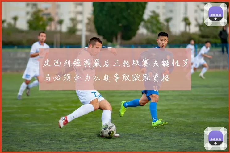 皮西利强调最后三轮联赛关键性罗马必须全力以赴争取欧冠资格