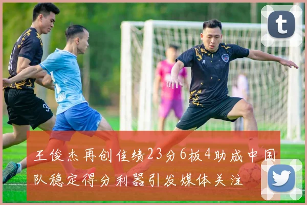 王俊杰再创佳绩23分6板4助成中国队稳定得分利器引发媒体关注