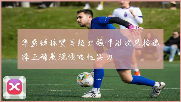 华盛顿称赞马绍尔强悍进攻风格选择正确展现侵略性实力