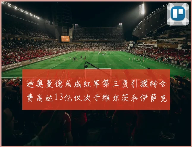 迪奥曼德或成红军第三贵引援转会费高达13亿仅次于维尔茨和伊萨克