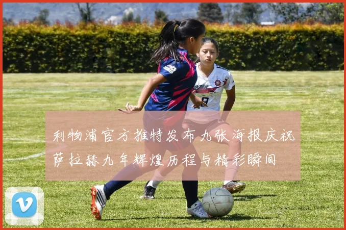 利物浦官方推特发布九张海报庆祝萨拉赫九年辉煌历程与精彩瞬间