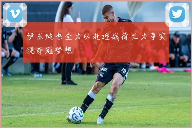 伊东纯也全力以赴迎战荷兰力争实现夺冠梦想