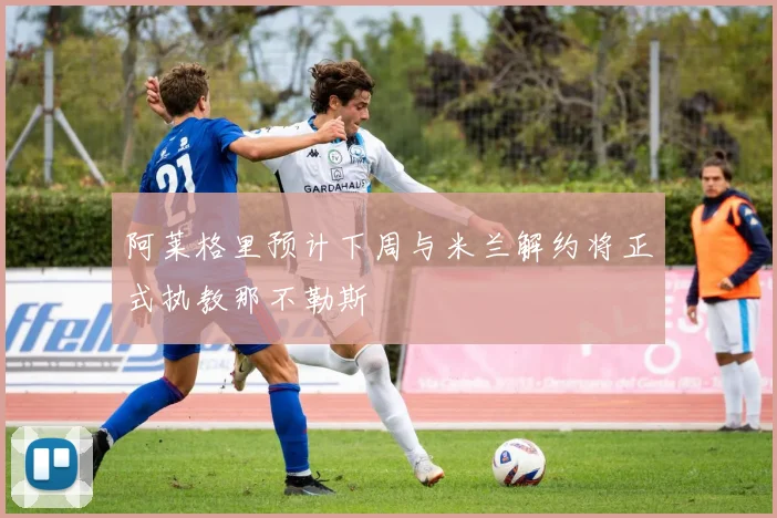 阿莱格里预计下周与米兰解约将正式执教那不勒斯