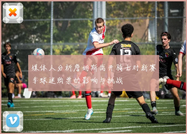 媒体人分析詹姆斯离开骑士对新赛季球迷购票的影响与挑战