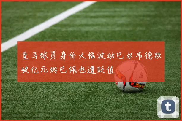 皇马球员身价大幅波动巴尔韦德跌破亿元姆巴佩也遭贬值