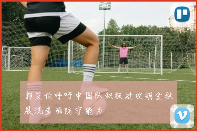 郭艾伦呼吁中国队积极进攻胡金秋展现多面防守能力