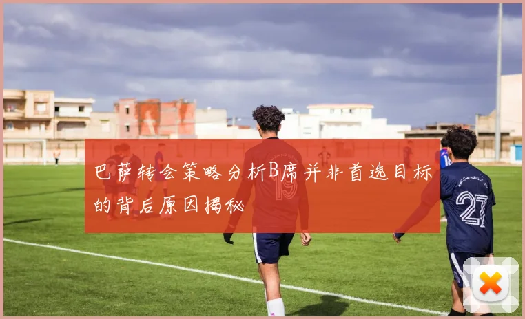 巴萨转会策略分析B席并非首选目标的背后原因揭秘