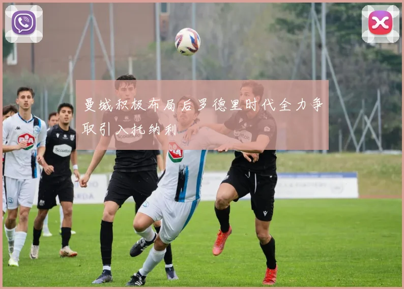 曼城积极布局后罗德里时代全力争取引入托纳利