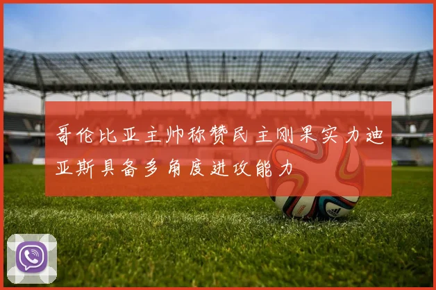 哥伦比亚主帅称赞民主刚果实力迪亚斯具备多角度进攻能力