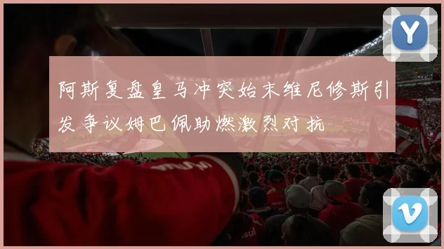 阿斯复盘皇马冲突始末维尼修斯引发争议姆巴佩助燃激烈对抗