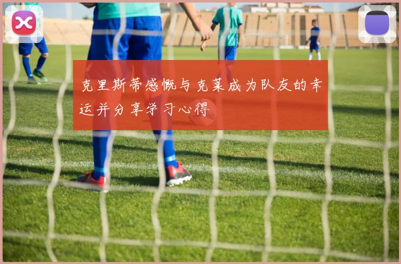 克里斯蒂感慨与克莱成为队友的幸运并分享学习心得