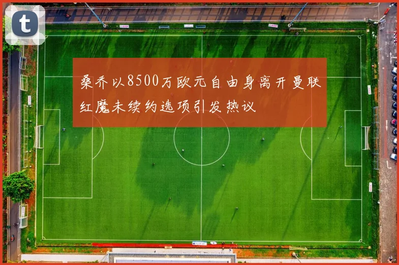 桑乔以8500万欧元自由身离开曼联红魔未续约选项引发热议