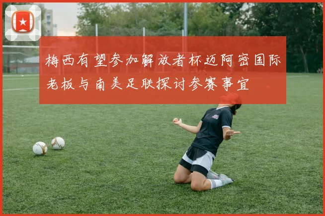 梅西有望参加解放者杯迈阿密国际老板与南美足联探讨参赛事宜