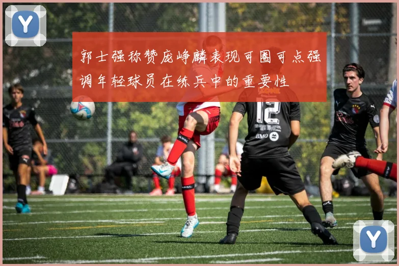 郭士强称赞庞峥麟表现可圈可点强调年轻球员在练兵中的重要性