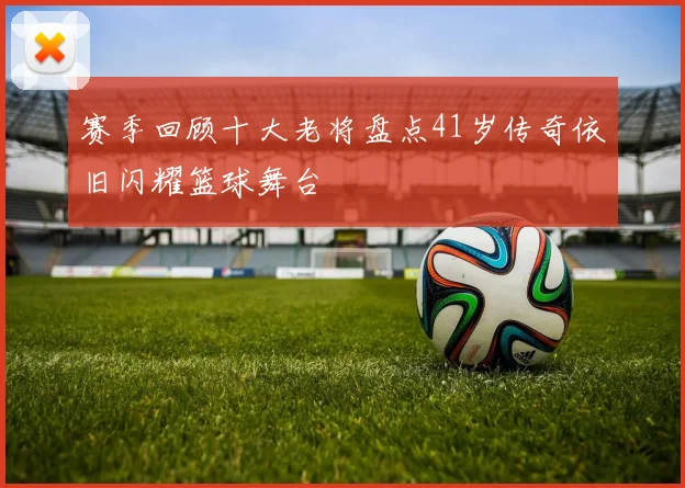 赛季回顾十大老将盘点41岁传奇依旧闪耀篮球舞台