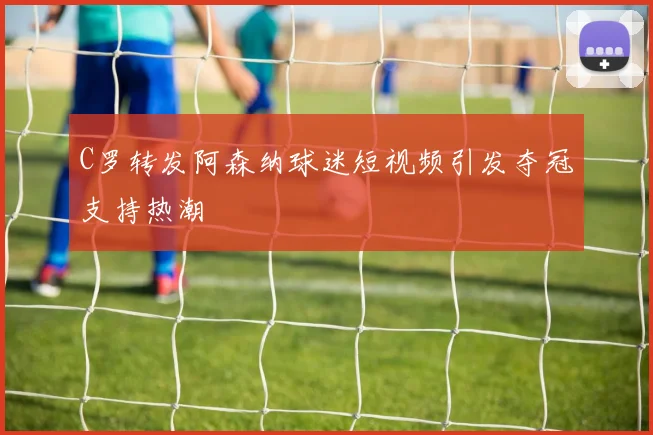 C罗转发阿森纳球迷短视频引发夺冠支持热潮