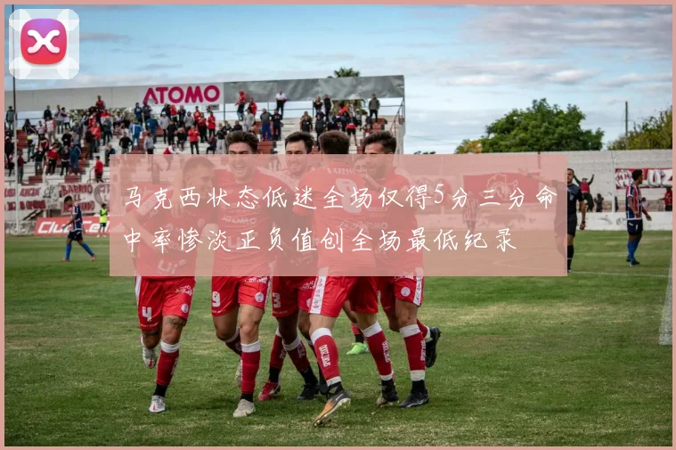 马克西状态低迷全场仅得5分三分命中率惨淡正负值创全场最低纪录