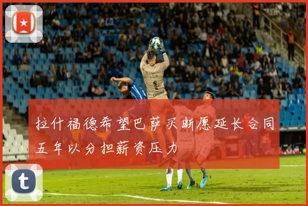 拉什福德希望巴萨买断愿延长合同五年以分担薪资压力